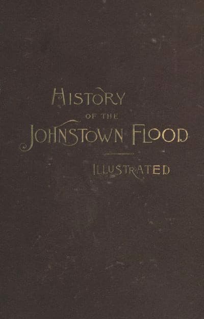 History of the Johnstown Flood: Including All the Fearful Record; The Breaking of the South Fork Dam; The Sweeping Out of the Conemaugh Valley; The Over-Throw of Johnstown; The Massing of the Wreck at the Railroad Bridge; Escapes, Rescues, Searches for Survivors and the Dead; Relief Organizations, Stupendous Charities, Etc., Etc., with Full Accounts Also of the Destruction on the Susquehanna and Juniata Rivers, and the Bald Eagle Creek.