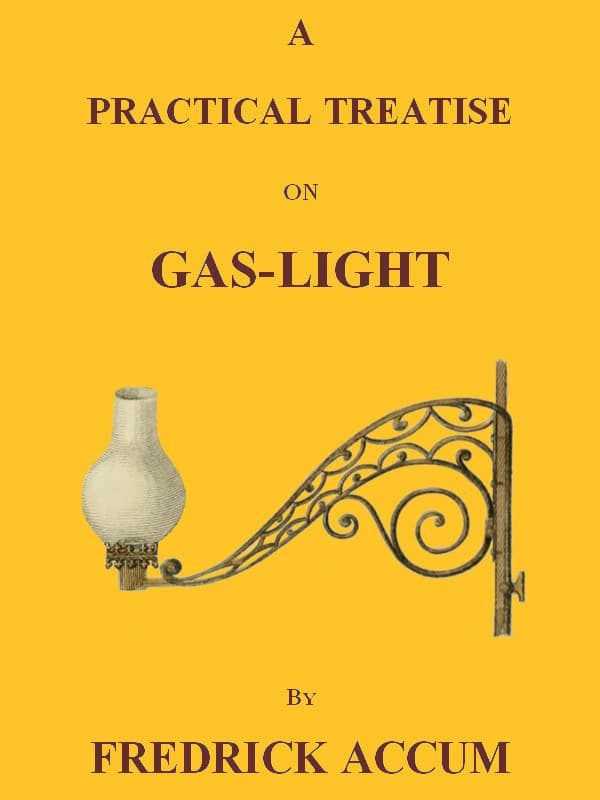 A Practical Treatise on Gas-Lightexhibiting a Summary Description of the Apparatus and Machinery Best Calculated for Illuminating Streets, Houses, and Manufactories, with Carburetted Hydrogen, or Coal-Gas, with Remarks on the Utility, Safety, and General Nature of This New Branch of Civil Economy.
