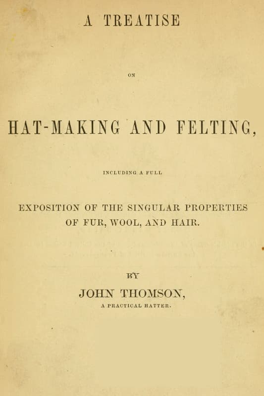 A Treatise on Hat-Making and Felting: Including a Full Exposition of the Singular Properties of Fur, Wool, and Hair