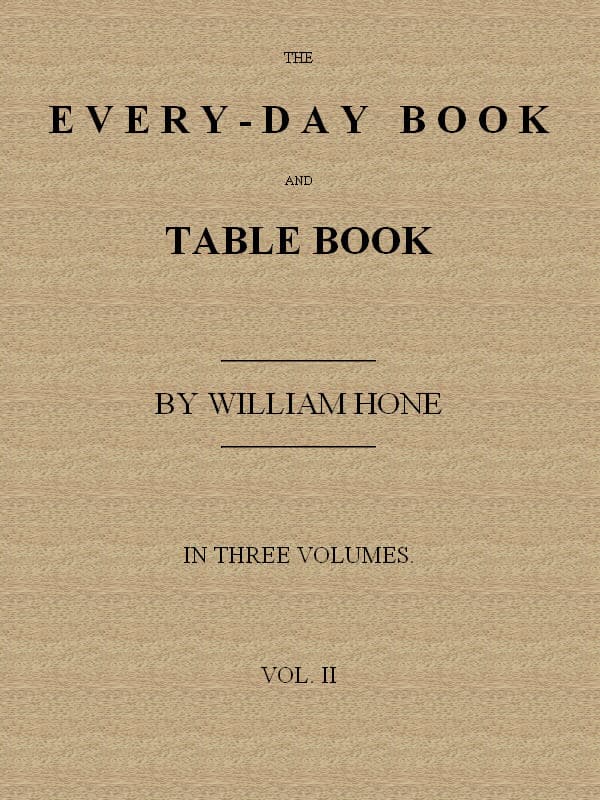 The Every-Day Book and Table Book. V. 2 (of 3)or Everlasting Calendar of Popular Amusements, Sports, Pastimes, Ceremonies, Manners, Customs and Events, Incident to Each of the Three Hundred and Sixty-Five Days, in Past and Present Times; Forming a Complete History of the Year, Month, and Seasons, and a Perpetual Key to the Almanac