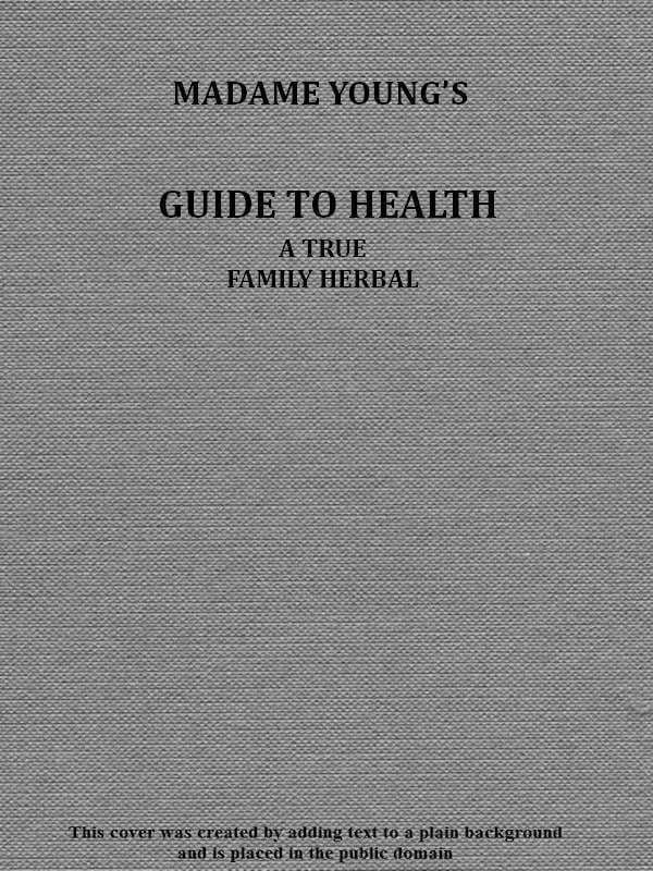 Madame Young's Guide to Healthher Experience and Practice for Nearly Forty Years; A True Family Herbal, Wherein Is Displayed the True Properties and Medical Virtues of All the Roots, Herbs, &c., Indigenous to the United States, and Their Combination in All the Diseases the Human Body Is Heir To; Also, an Explanation of the Human Body, Its Liability to Injuries Through Ignorance of Its Structure. Dedicated Exclusively to Her Sex.