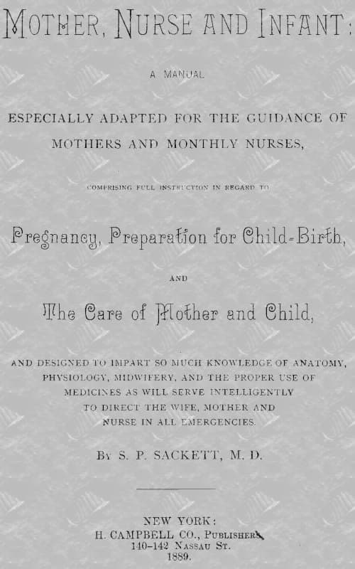 Mother, Nurse and Infant: A Manual Especially Adapted for the Guidance of Mothers and Monthly Nurses, Comprising Full Instruction in Regard to Pregnancy, Preparation for Child-Birth, and the Care of Mother and Child, and Designed to Impart So Much Knowledge of Anatomy, Physiology, Midwifery, and the Proper Use of Medicines as Will Serve Intelligently to Direct the Wife, Mother and Nurse in All Emergencies.