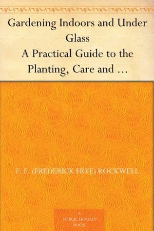 Gardening Indoors and Under Glass: A Practical Guide to the Planting, Care and Propagation of House Plants, and to the Construction and Management of Hotbed, Coldframe and Small Greenhouse