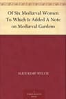Of Six Mediæval Women; To Which Is Added a Note on Mediæval Gardens