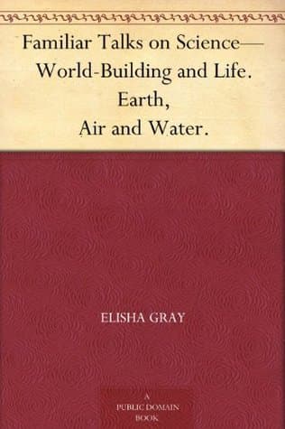 Familiar Talks on Science: World-Building and Life; Earth, Air and Water.