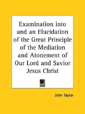 An Examination into and an Elucidation of the Great Principle of the Mediation and Atonement of Our Lord and Savior Jesus Christ