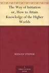 The Way of Initiation; Or, How to Attain Knowledge of the Higher Worlds