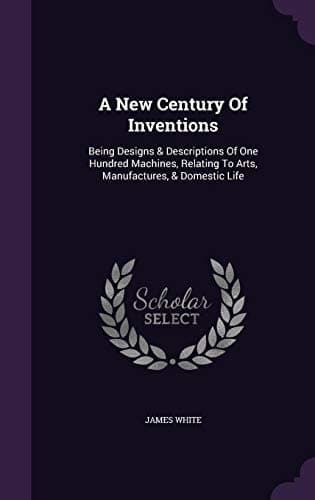 A New Century of Inventions: Being Designs & Descriptions of One Hundred Machines, Relating to Arts, Manufactures, & Domestic Life