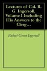Lectures of Col. R. G. Ingersoll, Volume I: Including His Answers to the Clergy, His Oration at His Brother's Grave, Etc., Etc.