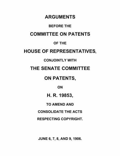 Arguments Before the Committee on Patents of the House of Representatives, Conjointly with the Senate Committee on Patents, on H.r. 19853, to Amend and Consolidate the Acts Respecting Copyrightjune 6, 7, 8, and 9, 1906.