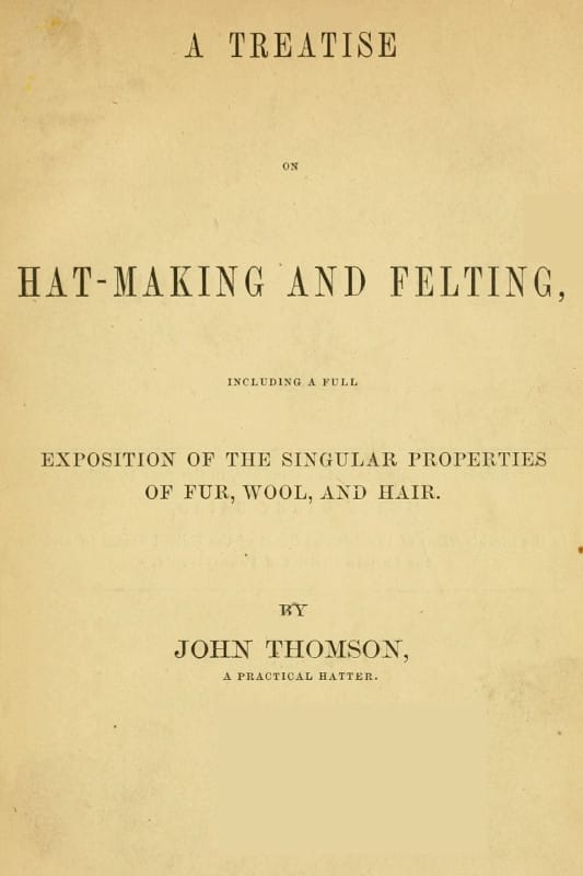 A Treatise on Hat-Making and Felting: Including a Full Exposition of the Singular Properties of Fur, Wool, and Hair