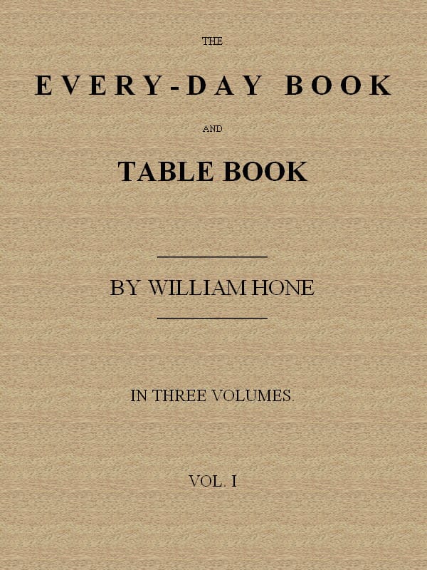 The Every-Day Book and Table Book, V. 1 (of 3)or Everlasting Calendar of Popular Amusements, Sports, Pastimes, Ceremonies, Manners, Customs and Events, Incident to Each of the Three Hundred and Sixty-Five Days, in Past and Present Times; Forming a Complete History of the Year, Month, and Seasons, and a Perpetual Key to the Almanac
