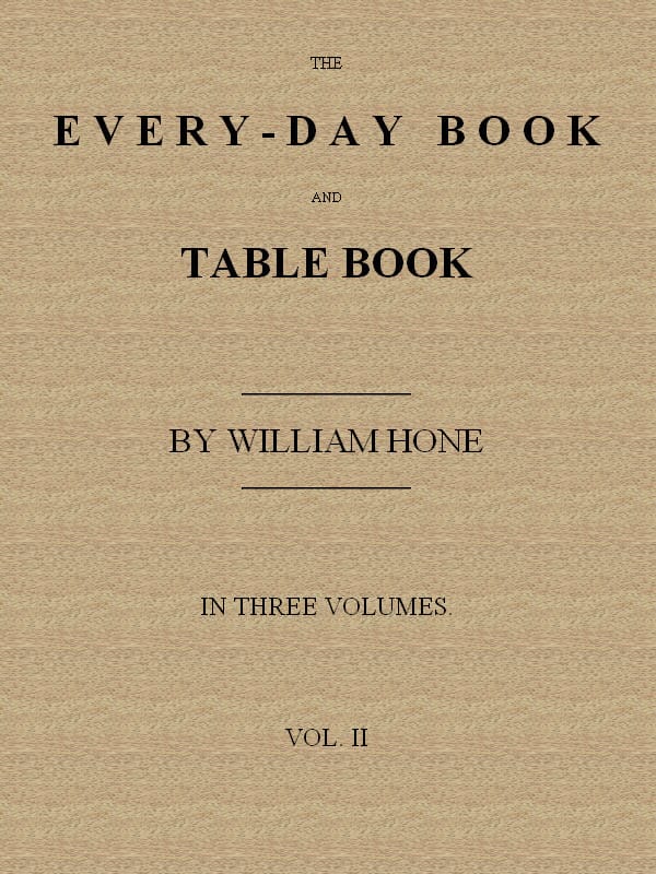 The Every-Day Book and Table Book. V. 2 (of 3)or Everlasting Calendar of Popular Amusements, Sports, Pastimes, Ceremonies, Manners, Customs and Events, Incident to Each of the Three Hundred and Sixty-Five Days, in Past and Present Times; Forming a Complete History of the Year, Month, and Seasons, and a Perpetual Key to the Almanac