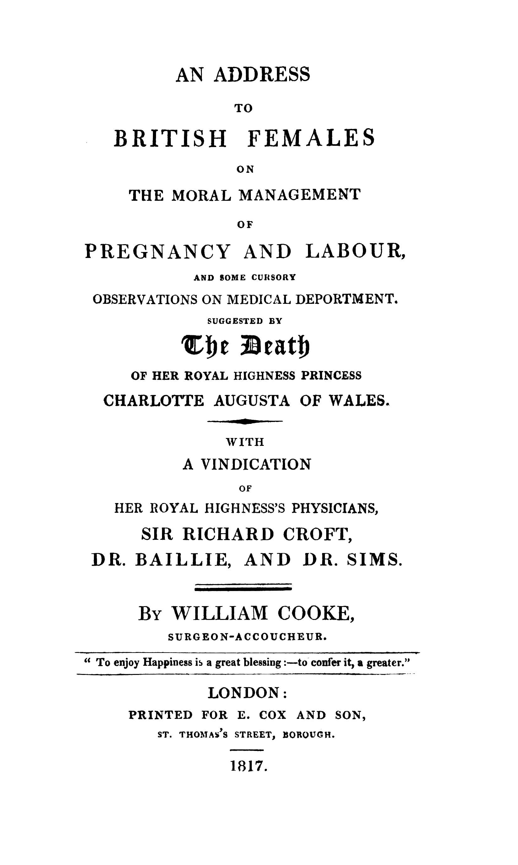 An Address to British Females on the Moral Management of Pregnancy and Labour, and Some Cursory Observations on Medical Deportment: Suggested by the Death of Her Royal Highness Princess Charlotte Augusta of Wales: With a Vindication of Her Royal Highness's Physicians, Sir Richard Croft, Dr. Baillie, and Dr. Sims