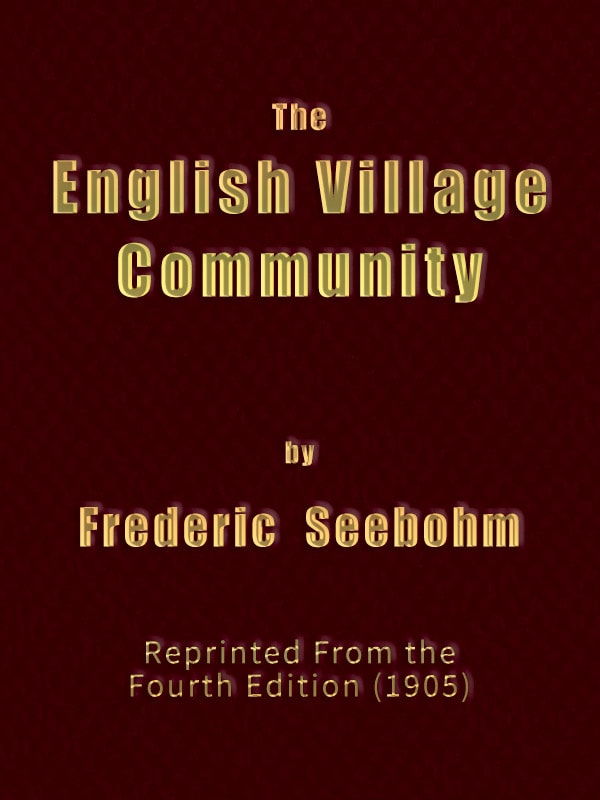 The English Village Communityexamined in Its Relations to the Manorial and Tribal Systems and to the Common or Open Field System of Husbandry; An Essay in Economic History (reprinted from the Fourth Edition)