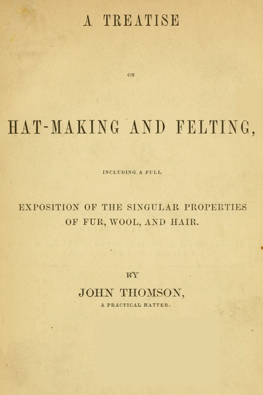 A Treatise on Hat-Making and Felting: Including a Full Exposition of the Singular Properties of Fur, Wool, and Hair