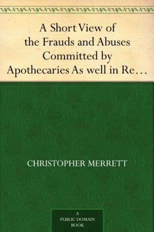 A Short View of the Frauds and Abuses Committed by Apothecaries: As Well in Relation to Patients, as Physicians: And of The: Only Remedy Thereof by Physicians Making Their Own: Medicines.