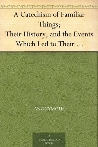 A Catechism of Familiar Things;: Their History, and the Events Which Led to Their Discovery.: With a Short Explanation of Some of the Principal Natural Phenomena. for the Use of Schools and Families. Enlarged and Revised Edition.