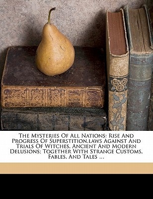 The Mysteries of All Nations: Rise and Progress of Superstition, Laws Against and Trials of Witches, Ancient and Modern Delusions Together with Strange Customs, Fables, and Tales