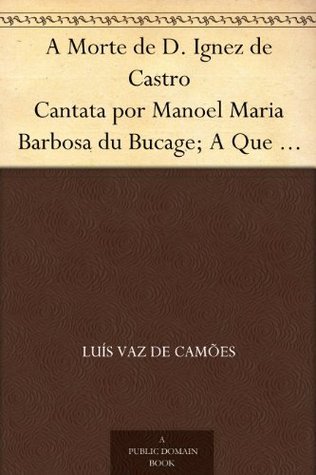 A Morte De D. Ignez De Castro: Cantata Por Manoel Maria Barbosa Du Bucage; a Que Se Ajunta O Episódio, Ao Mesmo Assumpto, Do Immortal Luiz De Camões