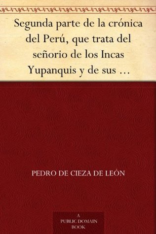 Segunda Parte De La Crónica Del Perú, Que Trata Del Señorio De Los Incas Yupanquis Y De Sus Grandes Hechos Y Gobernacion
