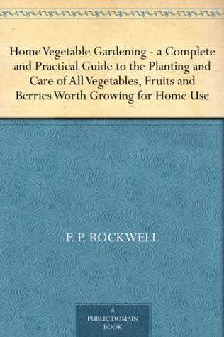 Home Vegetable Gardening: A Complete and Practical Guide to the Planting and Care of All Vegetables, Fruits and Berries Worth Growing for Home Use
