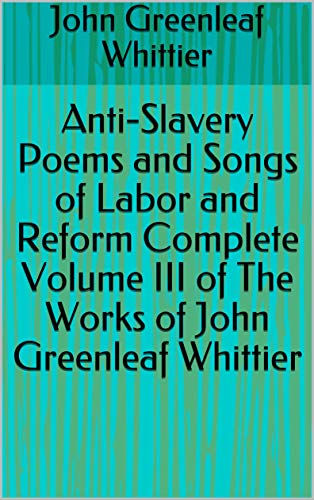 Anti-Slavery Poems and Songs of Labor and Reform, Complete: Volume III of the Works of John Greenleaf Whittier